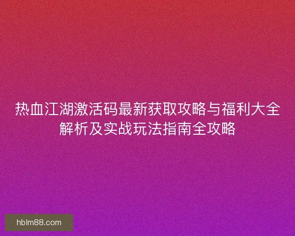 热血江湖激活码最新获取攻略与福利大全解析及实战玩法指南全攻略