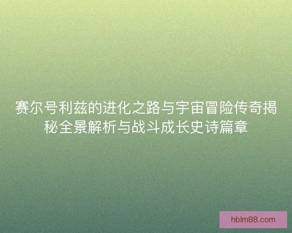 赛尔号利兹的进化之路与宇宙冒险传奇揭秘全景解析与战斗成长史诗篇章
