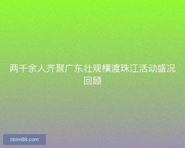 两千余人齐聚广东壮观横渡珠江活动盛况回顾