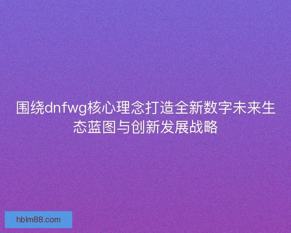 围绕dnfwg核心理念打造全新数字未来生态蓝图与创新发展战略