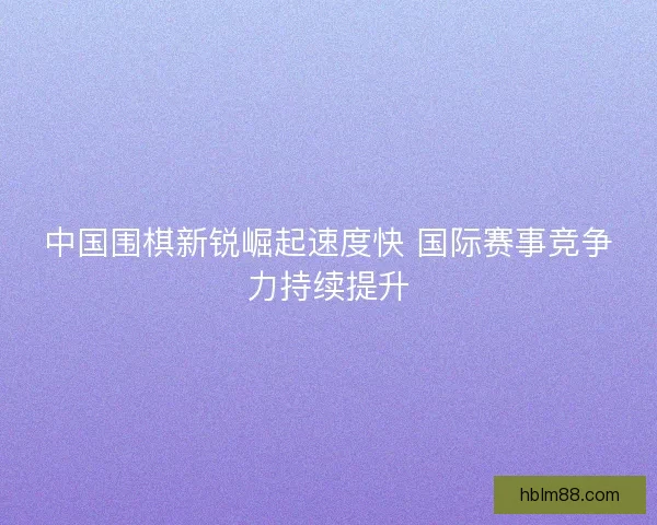 中国围棋新锐崛起速度快 国际赛事竞争力持续提升