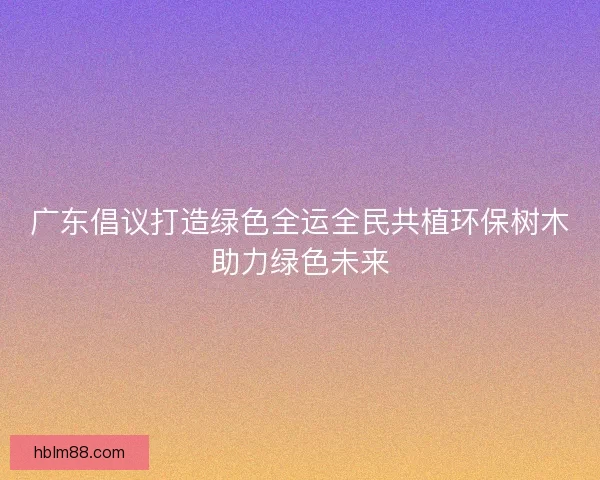 广东倡议打造绿色全运全民共植环保树木助力绿色未来