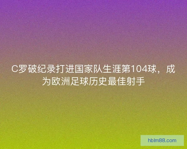 C罗破纪录打进国家队生涯第104球，成为欧洲足球历史最佳射手
