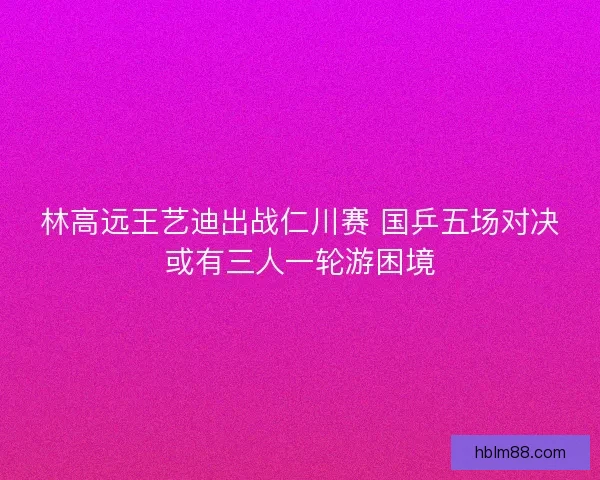 林高远王艺迪出战仁川赛 国乒五场对决或有三人一轮游困境