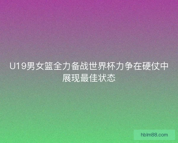 U19男女篮全力备战世界杯力争在硬仗中展现最佳状态