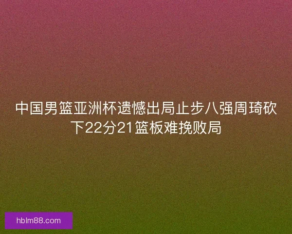 中国男篮亚洲杯遗憾出局止步八强周琦砍下22分21篮板难挽败局