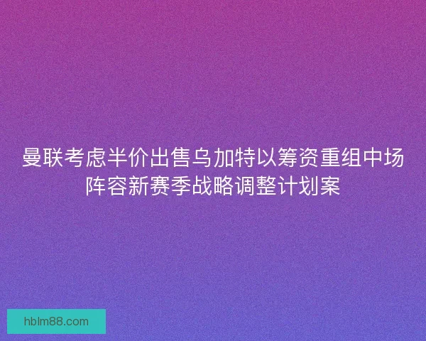 曼联考虑半价出售乌加特以筹资重组中场阵容新赛季战略调整计划案