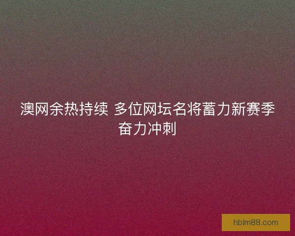 澳网余热持续 多位网坛名将蓄力新赛季奋力冲刺