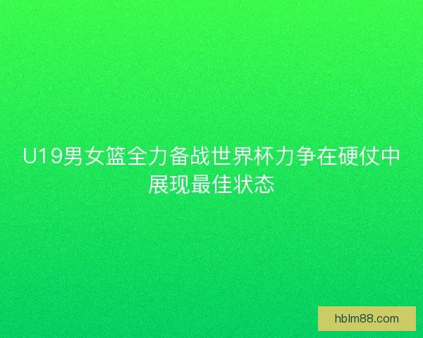 U19男女篮全力备战世界杯力争在硬仗中展现最佳状态