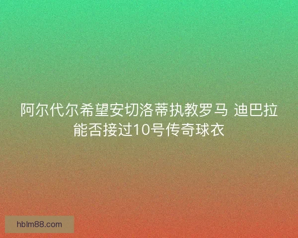 阿尔代尔希望安切洛蒂执教罗马 迪巴拉能否接过10号传奇球衣