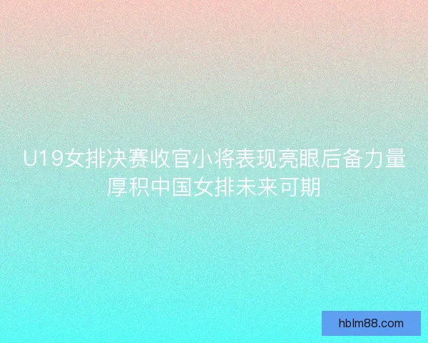 U19女排决赛收官小将表现亮眼后备力量厚积中国女排未来可期