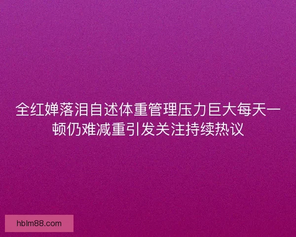 全红婵落泪自述体重管理压力巨大每天一顿仍难减重引发关注持续热议