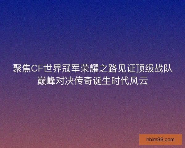 聚焦CF世界冠军荣耀之路见证顶级战队巅峰对决传奇诞生时代风云