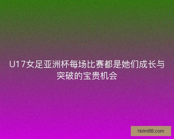 U17女足亚洲杯每场比赛都是她们成长与突破的宝贵机会