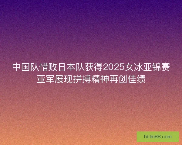 中国队惜败日本队获得2025女冰亚锦赛亚军展现拼搏精神再创佳绩